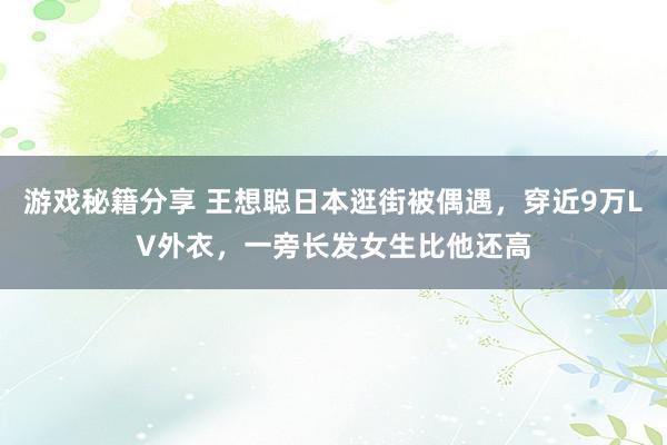 游戏秘籍分享 王想聪日本逛街被偶遇，穿近9万LV外衣，一旁长发女生比他还高