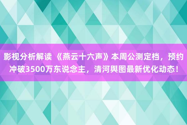 影视分析解读 《燕云十六声》本周公测定档，预约冲破3500万东说念主，清河舆图最新优化动态！