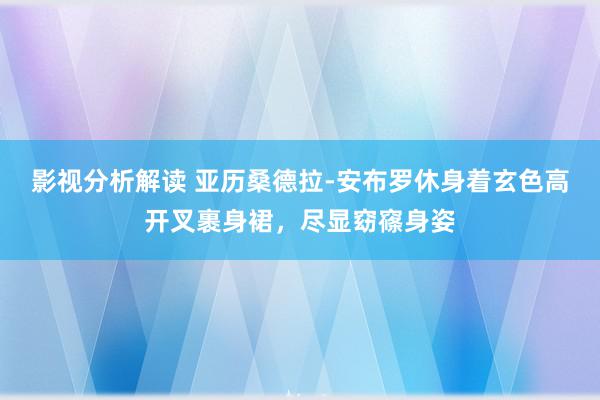 影视分析解读 亚历桑德拉-安布罗休身着玄色高开叉裹身裙，尽显窈窱身姿