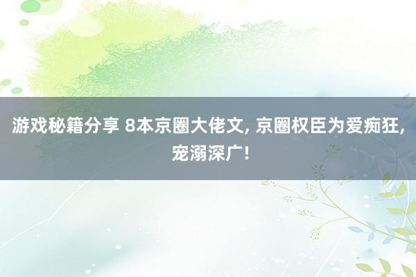 游戏秘籍分享 8本京圈大佬文, 京圈权臣为爱痴狂, 宠溺深广!