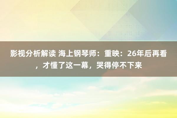 影视分析解读 海上钢琴师：重映：26年后再看，才懂了这一幕，哭得停不下来