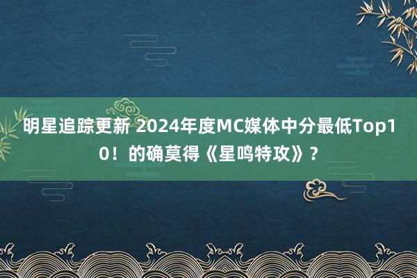 明星追踪更新 2024年度MC媒体中分最低Top10！的确莫得《星鸣特攻》？