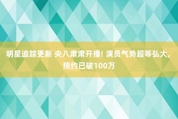 明星追踪更新 央八肃肃开播! 演员气势超等弘大, 预约已破100万