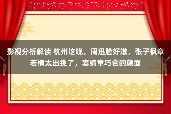 影视分析解读 杭州这晚，周迅脸好嫩，张子枫章若楠太出挑了，窦靖童巧合的颜面