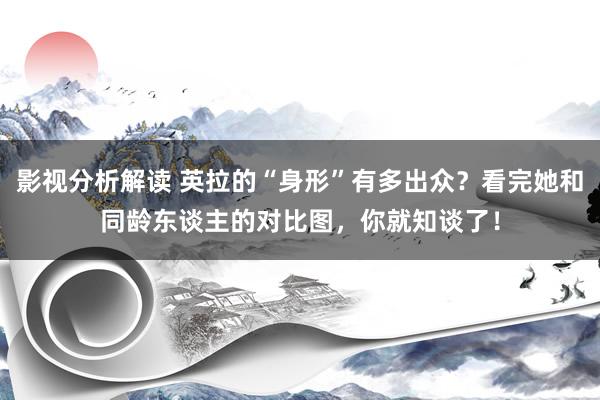 影视分析解读 英拉的“身形”有多出众？看完她和同龄东谈主的对比图，你就知谈了！