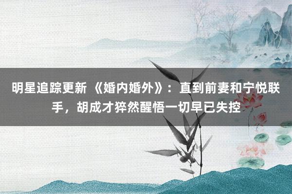 明星追踪更新 《婚内婚外》：直到前妻和宁悦联手，胡成才猝然醒悟一切早已失控