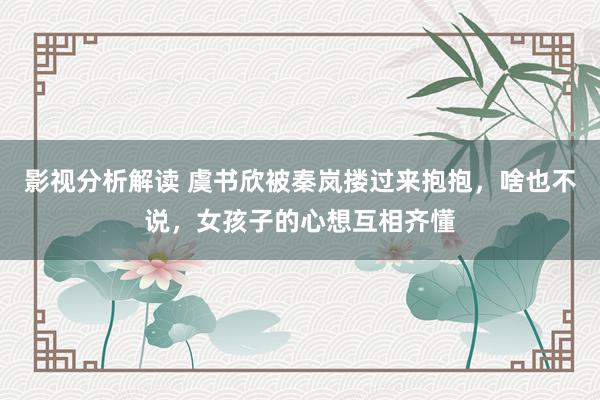 影视分析解读 虞书欣被秦岚搂过来抱抱，啥也不说，女孩子的心想互相齐懂