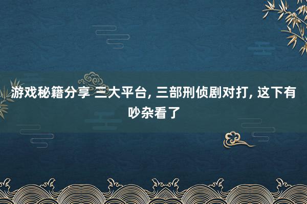 游戏秘籍分享 三大平台, 三部刑侦剧对打, 这下有吵杂看了