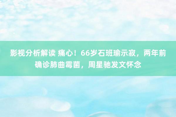 影视分析解读 痛心！66岁石班瑜示寂，两年前确诊肺曲霉菌，周星驰发文怀念