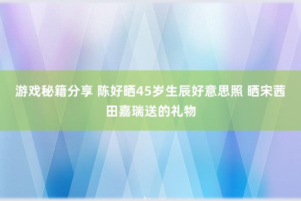 游戏秘籍分享 陈好晒45岁生辰好意思照 晒宋茜田嘉瑞送的礼物