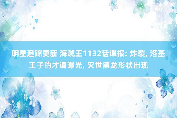 明星追踪更新 海贼王1132话谍报: 炸裂, 洛基王子的才调曝光, 灭世黑龙形状出现