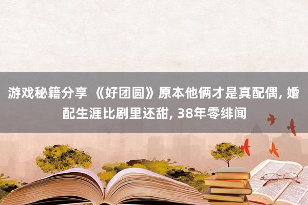 游戏秘籍分享 《好团圆》原本他俩才是真配偶, 婚配生涯比剧里还甜, 38年零绯闻