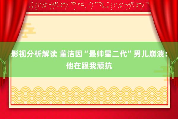 影视分析解读 董洁因“最帅星二代”男儿崩溃：他在跟我顽抗