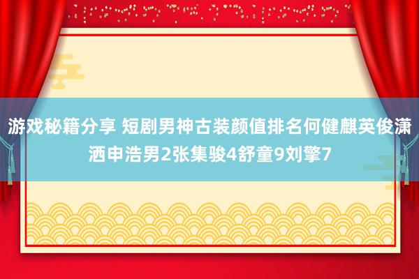 游戏秘籍分享 短剧男神古装颜值排名何健麒英俊潇洒申浩男2张集骏4舒童9刘擎7