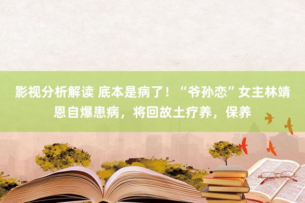 影视分析解读 底本是病了！“爷孙恋”女主林靖恩自爆患病，将回故土疗养，保养