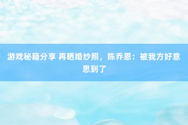 游戏秘籍分享 再晒婚纱照，陈乔恩：被我方好意思到了