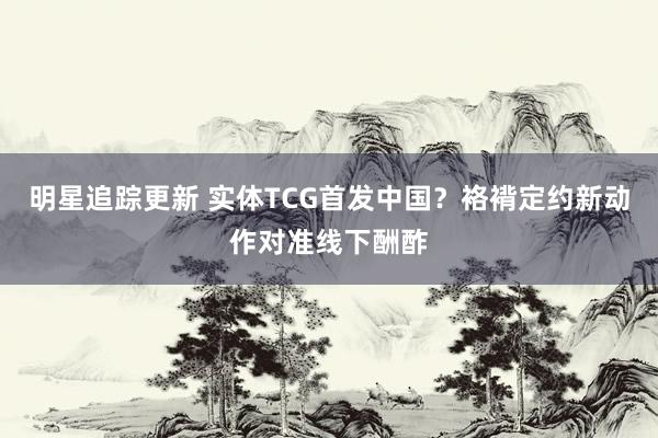 明星追踪更新 实体TCG首发中国？袼褙定约新动作对准线下酬酢