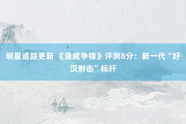 明星追踪更新 《漫威争锋》评测8分：新一代“好汉射击”标杆