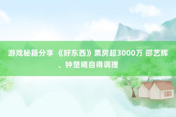 游戏秘籍分享 《好东西》票房超3000万 邵艺辉、钟楚曦自得调理