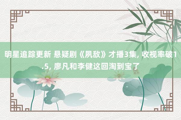 明星追踪更新 悬疑剧《夙敌》才播3集, 收视率破1.5, 廖凡和李健这回淘到宝了