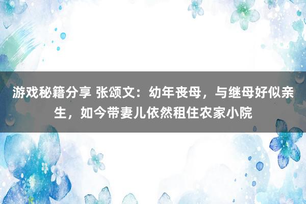 游戏秘籍分享 张颂文：幼年丧母，与继母好似亲生，如今带妻儿依然租住农家小院