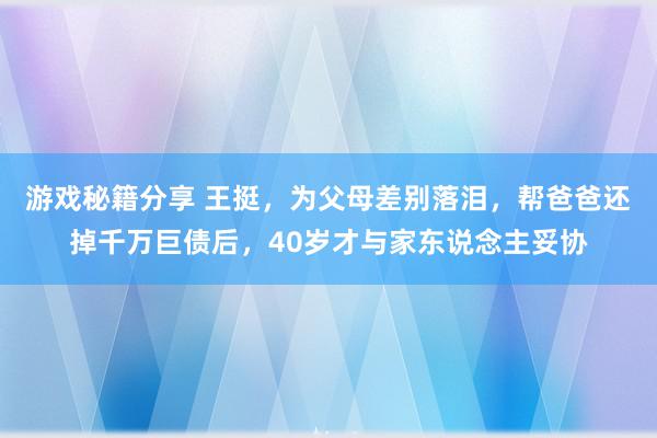 游戏秘籍分享 王挺，为父母差别落泪，帮爸爸还掉千万巨债后，40岁才与家东说念主妥协