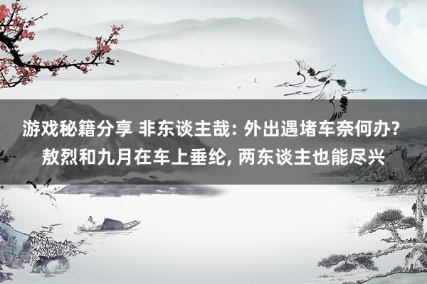 游戏秘籍分享 非东谈主哉: 外出遇堵车奈何办? 敖烈和九月在车上垂纶, 两东谈主也能尽兴