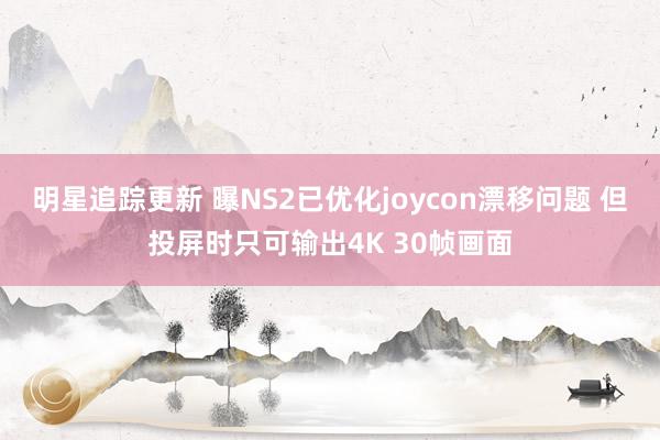 明星追踪更新 曝NS2已优化joycon漂移问题 但投屏时只可输出4K 30帧画面