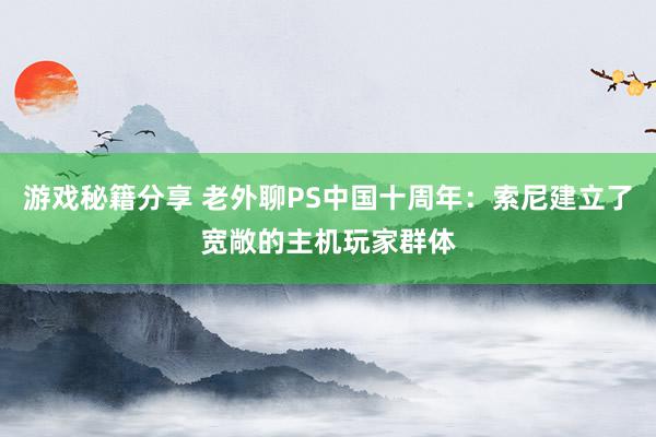 游戏秘籍分享 老外聊PS中国十周年：索尼建立了宽敞的主机玩家群体