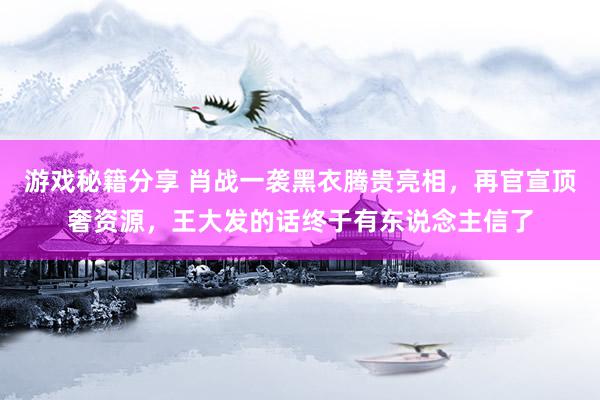 游戏秘籍分享 肖战一袭黑衣腾贵亮相，再官宣顶奢资源，王大发的话终于有东说念主信了