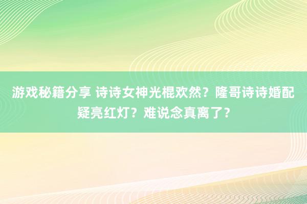 游戏秘籍分享 诗诗女神光棍欢然？隆哥诗诗婚配疑亮红灯？难说念真离了？