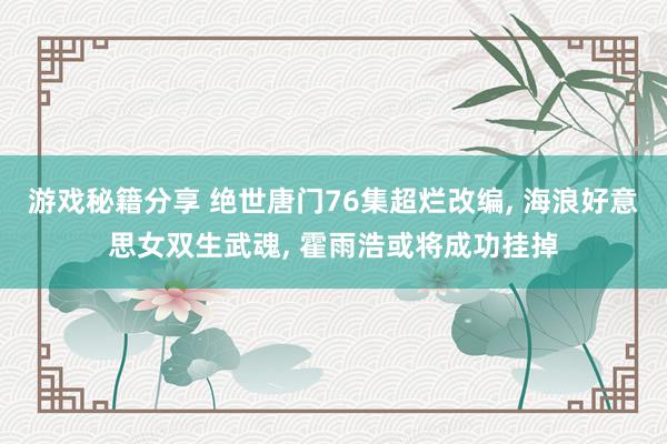 游戏秘籍分享 绝世唐门76集超烂改编, 海浪好意思女双生武魂, 霍雨浩或将成功挂掉