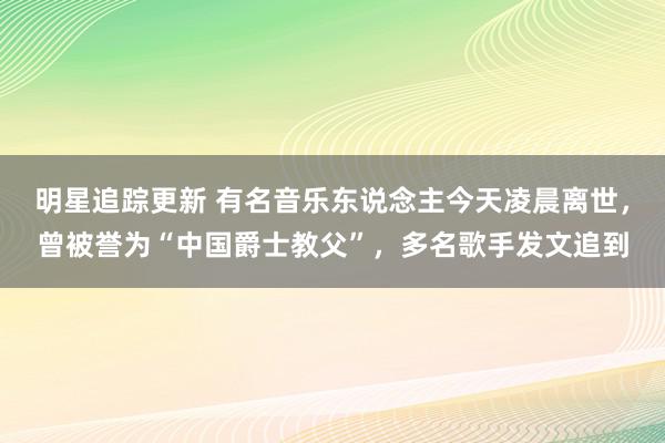 明星追踪更新 有名音乐东说念主今天凌晨离世，曾被誉为“中国爵士教父”，多名歌手发文追到