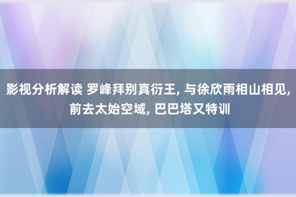 影视分析解读 罗峰拜别真衍王, 与徐欣雨相山相见, 前去太始空域, 巴巴塔又特训