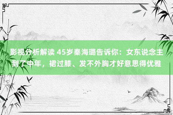 影视分析解读 45岁秦海璐告诉你：女东说念主到了中年，裙过膝、发不外胸才好意思得优雅