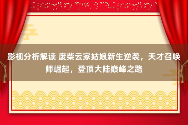 影视分析解读 废柴云家姑娘新生逆袭，天才召唤师崛起，登顶大陆巅峰之路