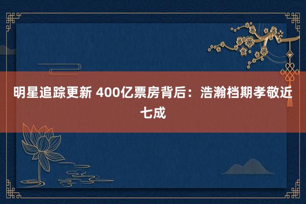 明星追踪更新 400亿票房背后：浩瀚档期孝敬近七成