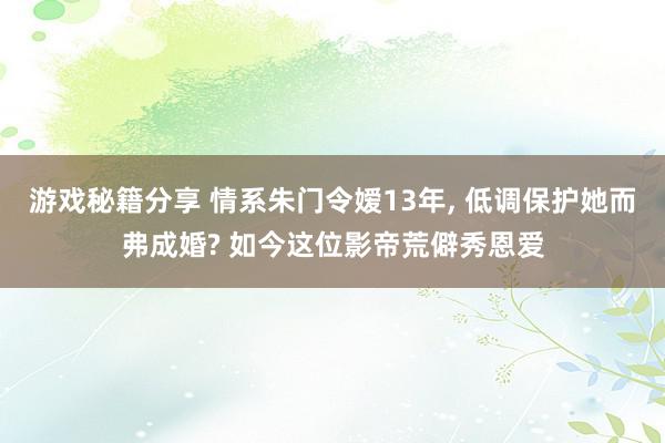 游戏秘籍分享 情系朱门令嫒13年, 低调保护她而弗成婚? 如今这位影帝荒僻秀恩爱