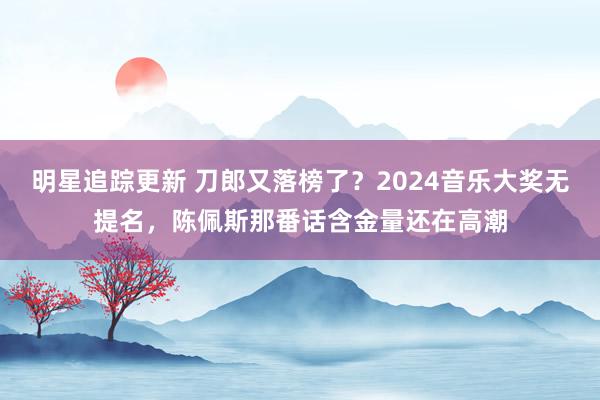 明星追踪更新 刀郎又落榜了？2024音乐大奖无提名，陈佩斯那番话含金量还在高潮