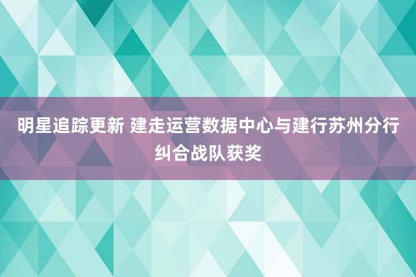 明星追踪更新 建走运营数据中心与建行苏州分行纠合战队获奖