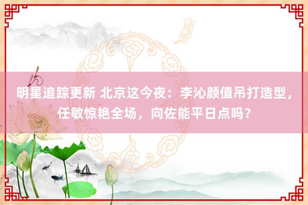 明星追踪更新 北京这今夜：李沁颜值吊打造型，任敏惊艳全场，向佐能平日点吗？