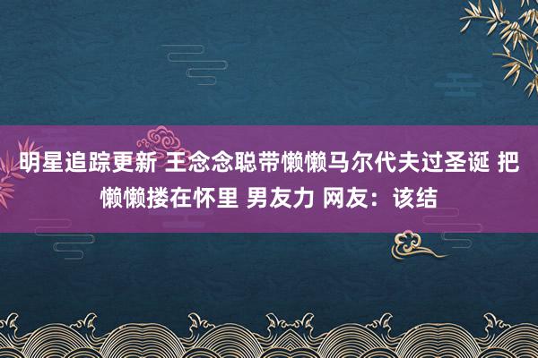 明星追踪更新 王念念聪带懒懒马尔代夫过圣诞 把懒懒搂在怀里 男友力 网友：该结