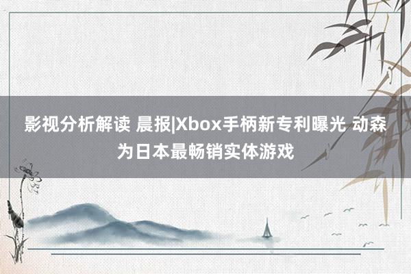 影视分析解读 晨报|Xbox手柄新专利曝光 动森为日本最畅销实体游戏