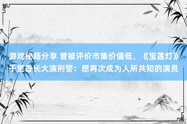 游戏秘籍分享 曾被评价市集价值低，《宝莲灯》千里香长大演刑警：想再次成为人所共知的演员