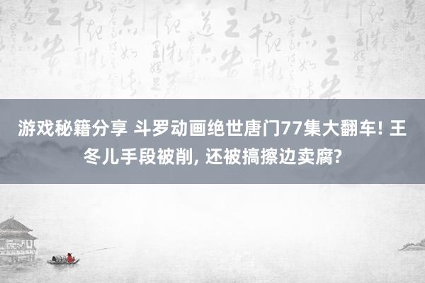 游戏秘籍分享 斗罗动画绝世唐门77集大翻车! 王冬儿手段被削, 还被搞擦边卖腐?