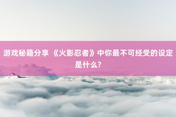 游戏秘籍分享 《火影忍者》中你最不可经受的设定是什么?