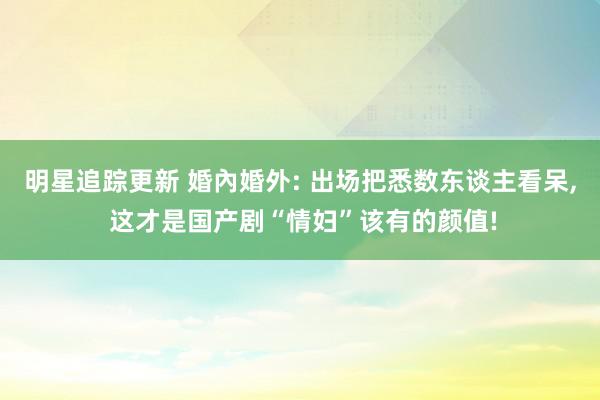 明星追踪更新 婚內婚外: 出场把悉数东谈主看呆, 这才是国产剧“情妇”该有的颜值!