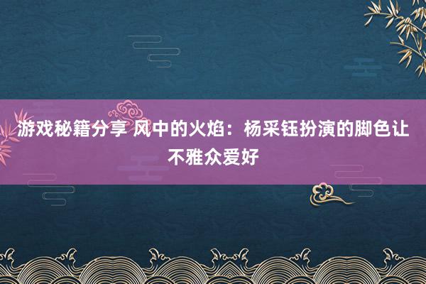 游戏秘籍分享 风中的火焰：杨采钰扮演的脚色让不雅众爱好