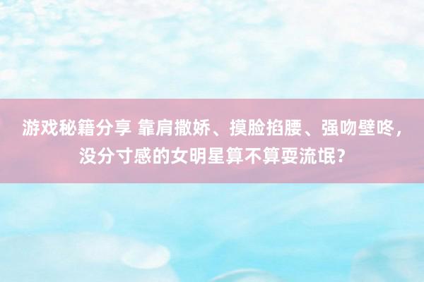 游戏秘籍分享 靠肩撒娇、摸脸掐腰、强吻壁咚，没分寸感的女明星算不算耍流氓？