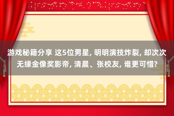 游戏秘籍分享 这5位男星, 明明演技炸裂, 却次次无缘金像奖影帝, 清晨、张校友, 谁更可惜?